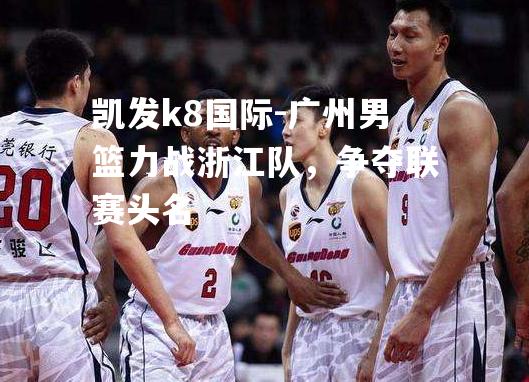 广州男篮力战浙江队，争夺联赛头名