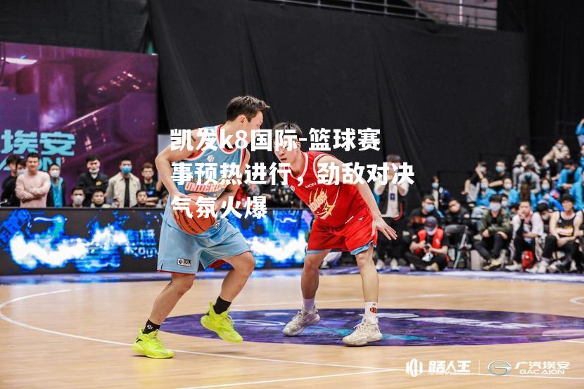 篮球赛事预热进行，劲敌对决气氛火爆